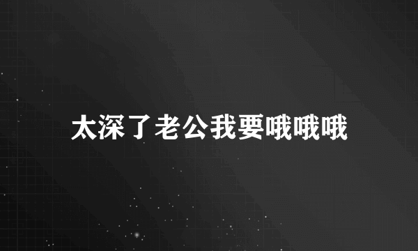 太深了老公我要哦哦哦