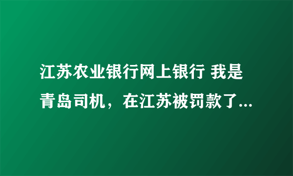 江苏农业银行网上银行 我是青岛司机，在江苏被罚款了，交警让我回来通过当地农行网上银行交罚款，请问怎办