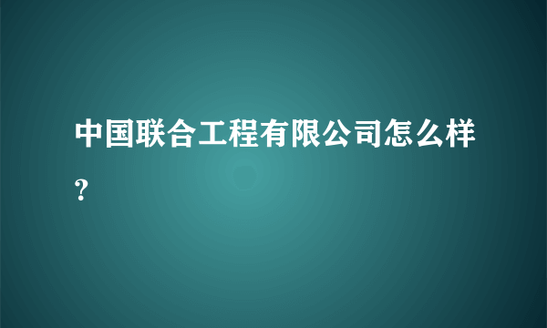 中国联合工程有限公司怎么样？