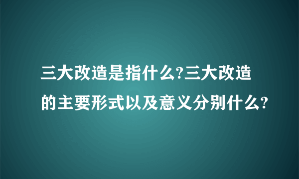 三大改造是指什么?三大改造的主要形式以及意义分别什么?