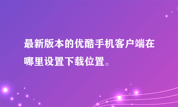 最新版本的优酷手机客户端在哪里设置下载位置。