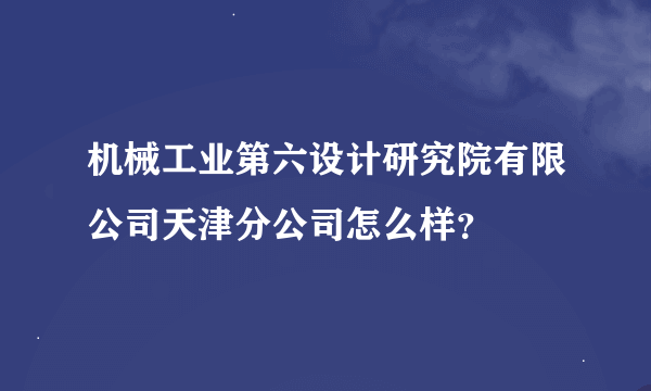 机械工业第六设计研究院有限公司天津分公司怎么样？