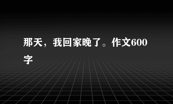 那天，我回家晚了。作文600字