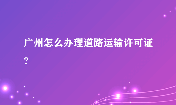 广州怎么办理道路运输许可证？