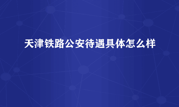 天津铁路公安待遇具体怎么样