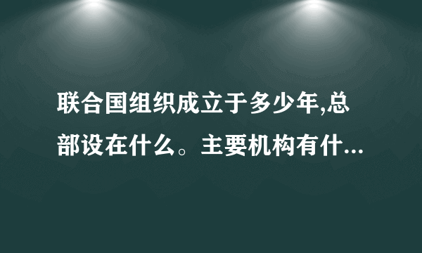 联合国组织成立于多少年,总部设在什么。主要机构有什么，什么，什么等。联合国宪章规定，其主要宗旨是