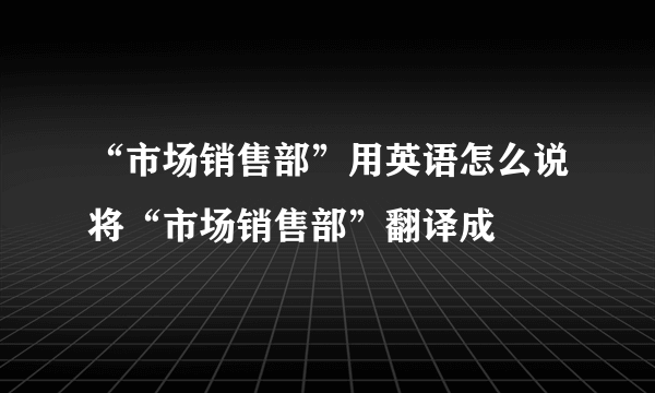 “市场销售部”用英语怎么说将“市场销售部”翻译成
