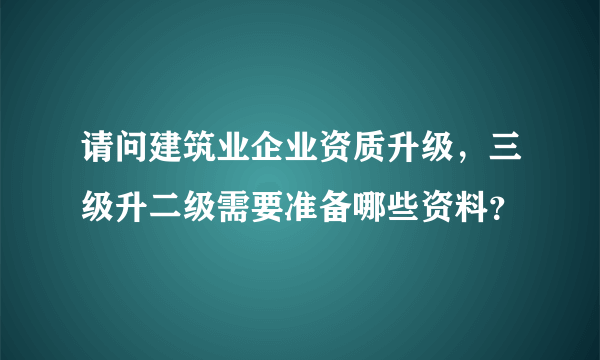 请问建筑业企业资质升级，三级升二级需要准备哪些资料？