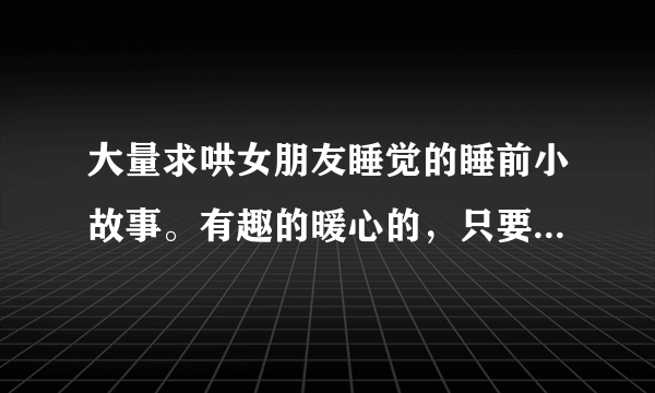大量求哄女朋友睡觉的睡前小故事。有趣的暖心的，只要简短一点都可以