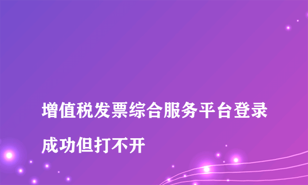 
增值税发票综合服务平台登录成功但打不开

