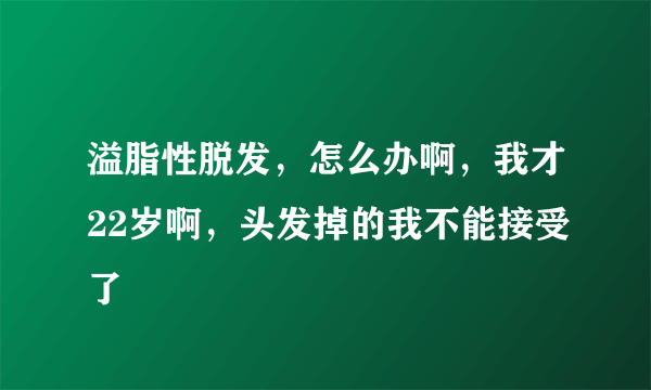 溢脂性脱发，怎么办啊，我才22岁啊，头发掉的我不能接受了