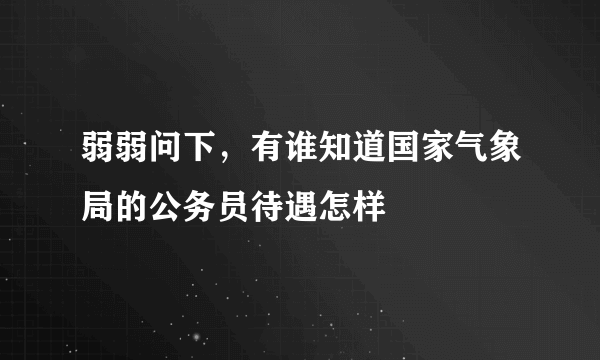 弱弱问下，有谁知道国家气象局的公务员待遇怎样