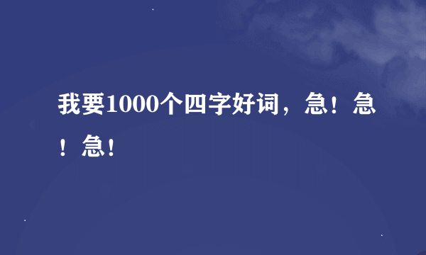我要1000个四字好词，急！急！急！