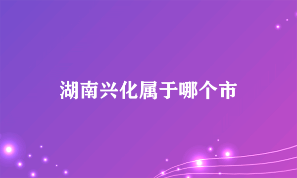 湖南兴化属于哪个市