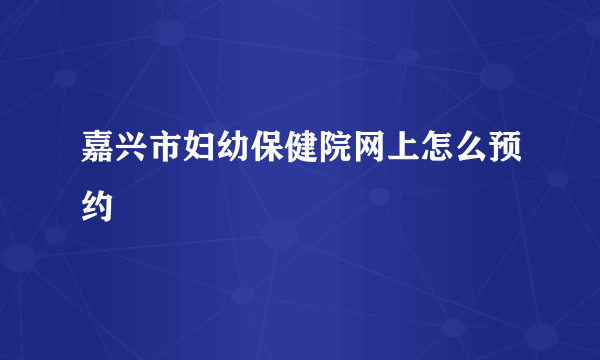 嘉兴市妇幼保健院网上怎么预约