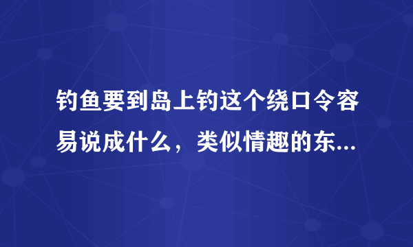 钓鱼要到岛上钓这个绕口令容易说成什么，类似情趣的东西还有哪些