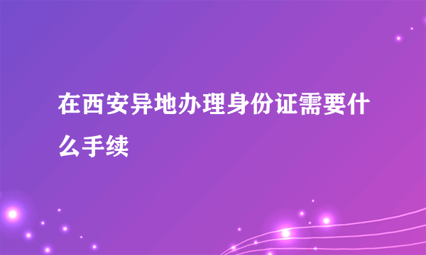 在西安异地办理身份证需要什么手续
