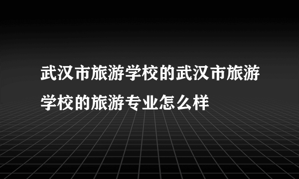 武汉市旅游学校的武汉市旅游学校的旅游专业怎么样