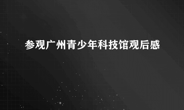 参观广州青少年科技馆观后感