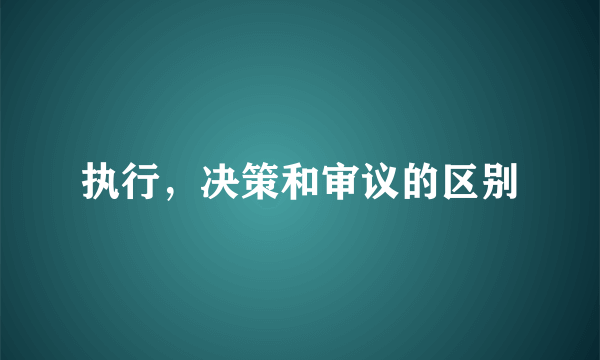 执行，决策和审议的区别