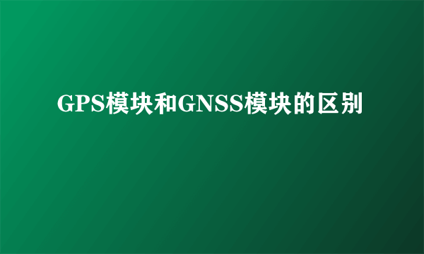 GPS模块和GNSS模块的区别