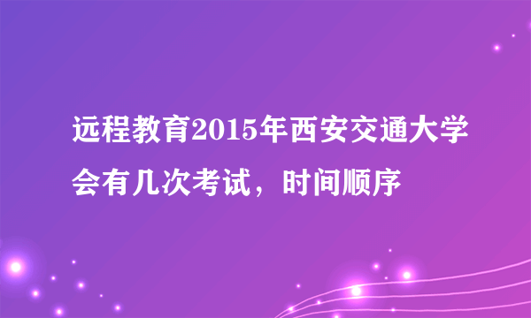 远程教育2015年西安交通大学会有几次考试，时间顺序