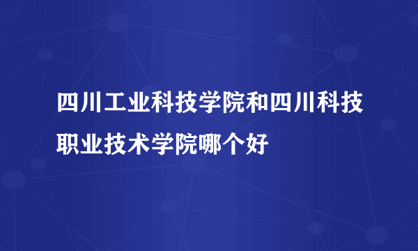 四川工业科技学院和四川科技职业技术学院哪个好