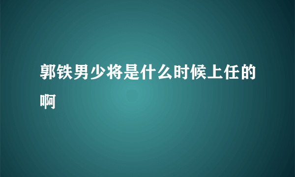 郭铁男少将是什么时候上任的啊
