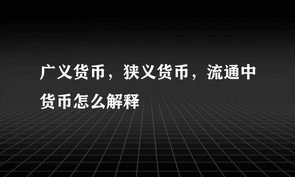 广义货币，狭义货币，流通中货币怎么解释