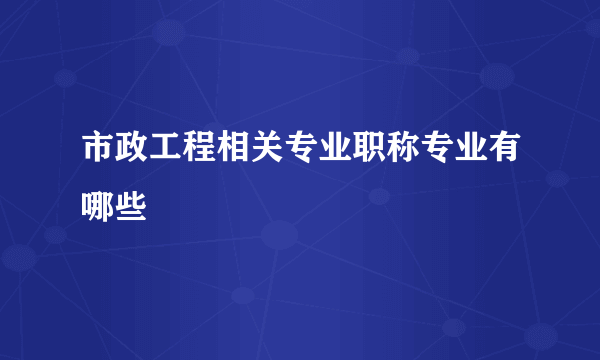 市政工程相关专业职称专业有哪些