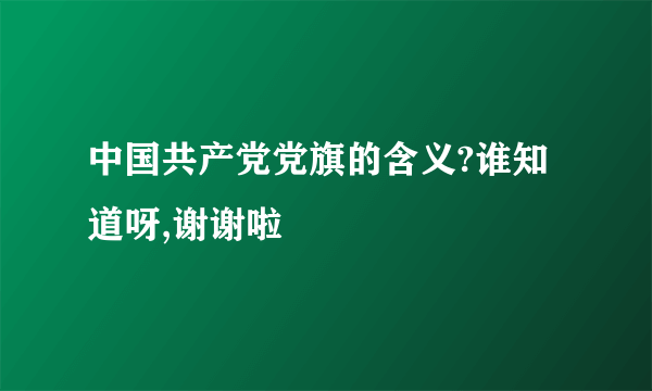 中国共产党党旗的含义?谁知道呀,谢谢啦
