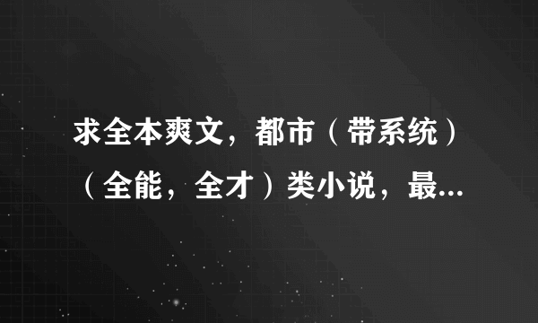 求全本爽文，都市（带系统）（全能，全才）类小说，最好完本的，没完本也要200万字数以上，