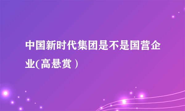 中国新时代集团是不是国营企业(高悬赏）