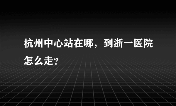 杭州中心站在哪，到浙一医院怎么走？