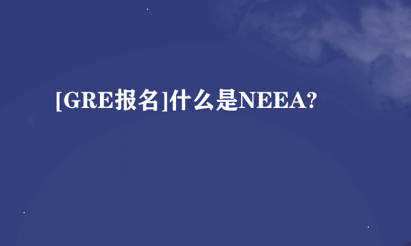 [GRE报名]什么是NEEA?