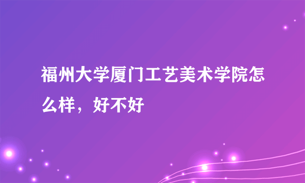 福州大学厦门工艺美术学院怎么样，好不好