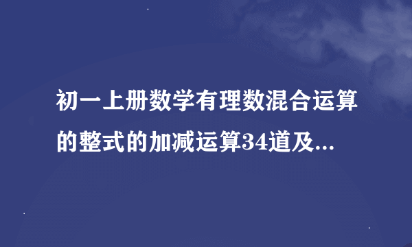 初一上册数学有理数混合运算的整式的加减运算34道及答案,方程34道及答案,列方程解应用题34道及答案。