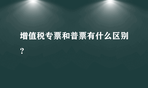 增值税专票和普票有什么区别？