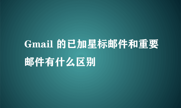 Gmail 的已加星标邮件和重要邮件有什么区别