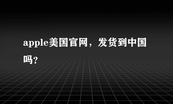 apple美国官网，发货到中国吗？