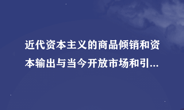 近代资本主义的商品倾销和资本输出与当今开放市场和引进外资有何不同?