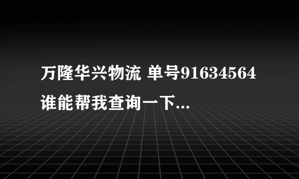 万隆华兴物流 单号91634564谁能帮我查询一下到哪里啦吗？急！在线等谢谢