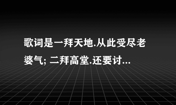 歌词是一拜天地.从此受尽老婆气; 二拜高堂.还要讨好丈母娘; 夫妻对拜.从此勒紧裤腰带; 送入洞房 求歌名