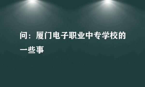 问：厦门电子职业中专学校的一些事