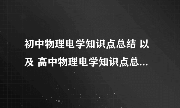 初中物理电学知识点总结 以及 高中物理电学知识点总结 最好详细点