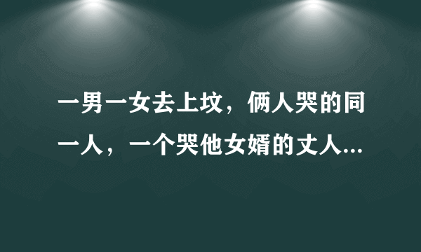 一男一女去上坟，俩人哭的同一人，一个哭他女婿的丈人，一个哭他丈人的女婿，问：一男一女是什么关系？