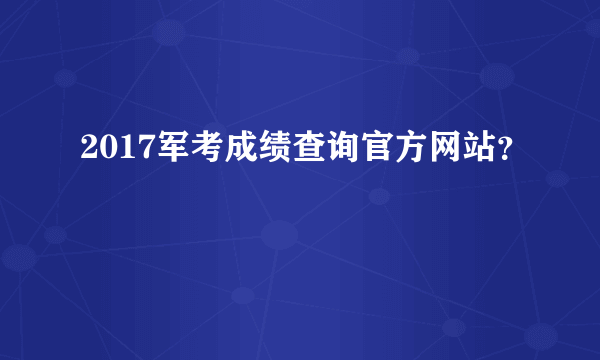 2017军考成绩查询官方网站？