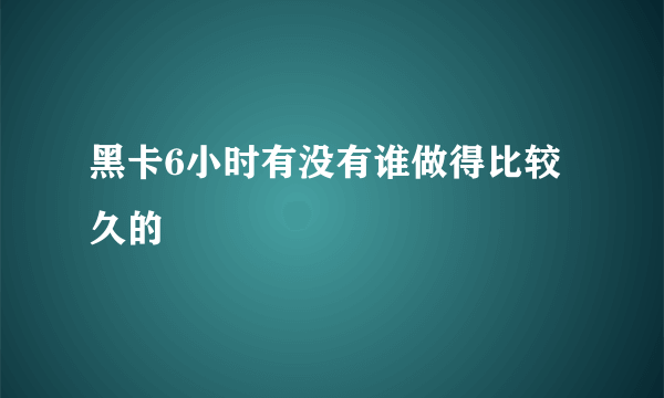 黑卡6小时有没有谁做得比较久的