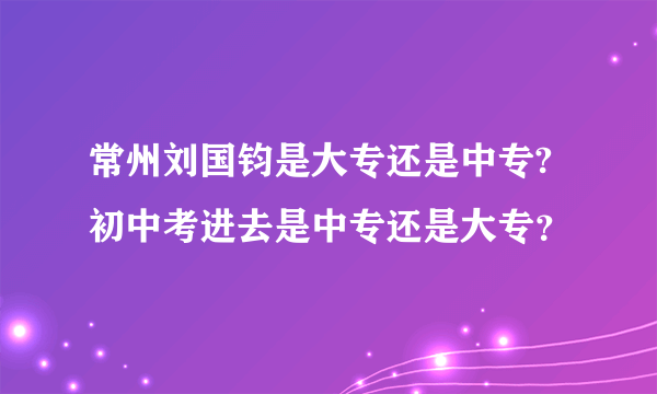 常州刘国钧是大专还是中专?初中考进去是中专还是大专？