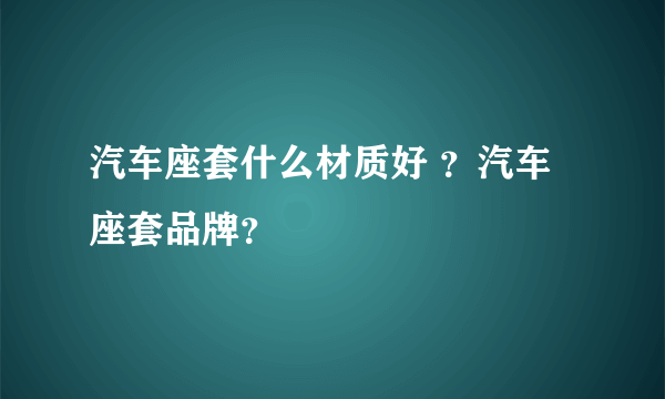 汽车座套什么材质好 ？汽车座套品牌？